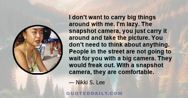 I don't want to carry big things around with me. I'm lazy. The snapshot camera, you just carry it around and take the picture. You don't need to think about anything. People in the street are not going to wait for you