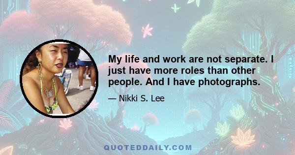 My life and work are not separate. I just have more roles than other people. And I have photographs.