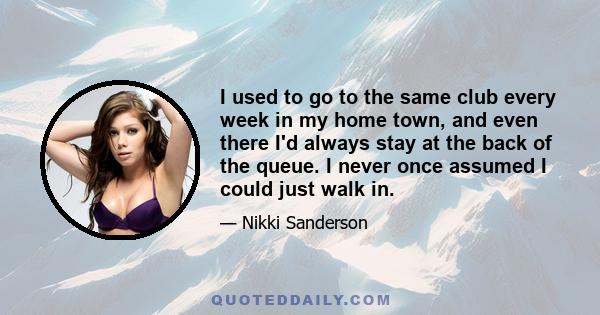 I used to go to the same club every week in my home town, and even there I'd always stay at the back of the queue. I never once assumed I could just walk in.