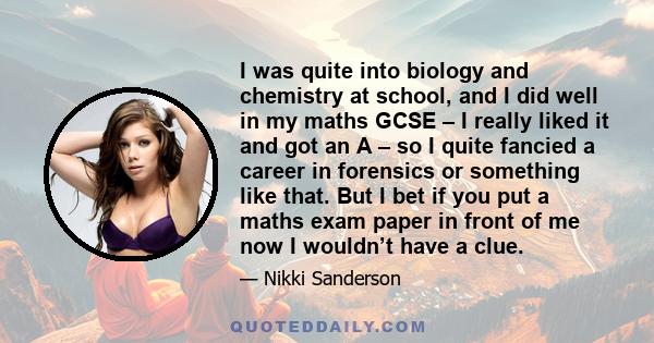 I was quite into biology and chemistry at school, and I did well in my maths GCSE – I really liked it and got an A – so I quite fancied a career in forensics or something like that. But I bet if you put a maths exam