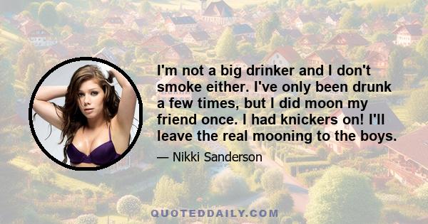 I'm not a big drinker and I don't smoke either. I've only been drunk a few times, but I did moon my friend once. I had knickers on! I'll leave the real mooning to the boys.