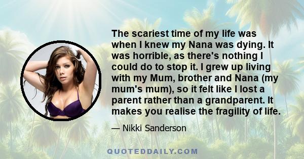 The scariest time of my life was when I knew my Nana was dying. It was horrible, as there's nothing I could do to stop it. I grew up living with my Mum, brother and Nana (my mum's mum), so it felt like I lost a parent