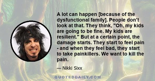 A lot can happen [because of the dysfunctional family]. People don't look at that. They think, Oh, my kids are going to be fine. My kids are resilient. But at a certain point, the damage starts. They start to feel pain