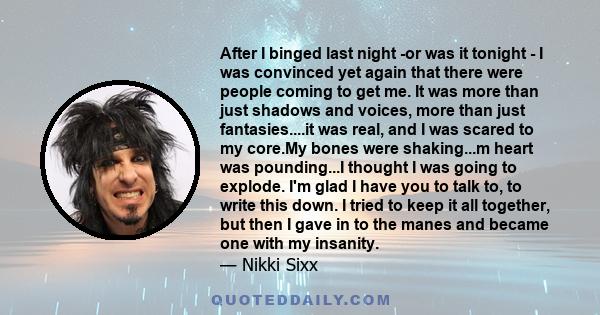 After I binged last night -or was it tonight - I was convinced yet again that there were people coming to get me. It was more than just shadows and voices, more than just fantasies....it was real, and I was scared to my 