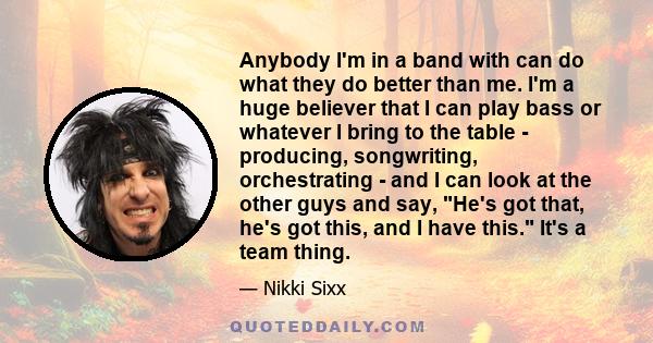 Anybody I'm in a band with can do what they do better than me. I'm a huge believer that I can play bass or whatever I bring to the table - producing, songwriting, orchestrating - and I can look at the other guys and