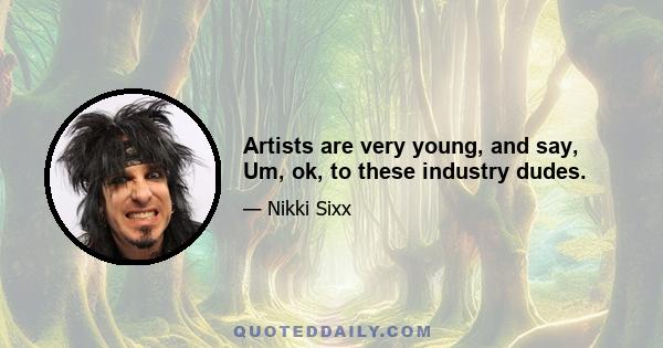 Artists are very young, and say, Um, ok, to these industry dudes.