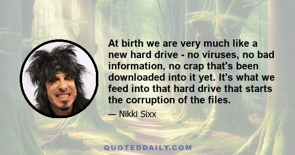 At birth we are very much like a new hard drive - no viruses, no bad information, no crap that's been downloaded into it yet. It's what we feed into that hard drive that starts the corruption of the files.