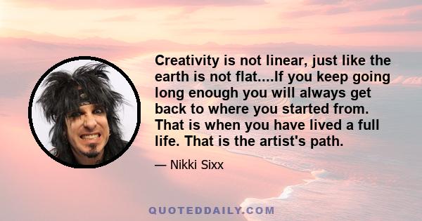 Creativity is not linear, just like the earth is not flat....If you keep going long enough you will always get back to where you started from. That is when you have lived a full life. That is the artist's path.