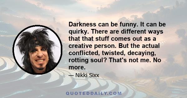 Darkness can be funny. It can be quirky. There are different ways that that stuff comes out as a creative person. But the actual conflicted, twisted, decaying, rotting soul? That's not me. No more.