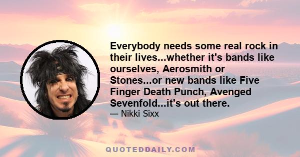 Everybody needs some real rock in their lives...whether it's bands like ourselves, Aerosmith or Stones...or new bands like Five Finger Death Punch, Avenged Sevenfold...it's out there.