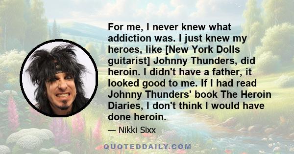 For me, I never knew what addiction was. I just knew my heroes, like [New York Dolls guitarist] Johnny Thunders, did heroin. I didn't have a father, it looked good to me. If I had read Johnny Thunders' book The Heroin