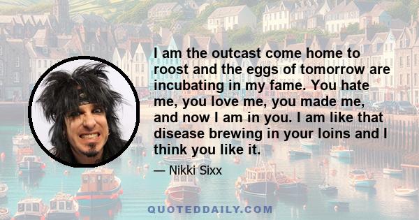 I am the outcast come home to roost and the eggs of tomorrow are incubating in my fame. You hate me, you love me, you made me, and now I am in you. I am like that disease brewing in your loins and I think you like it.