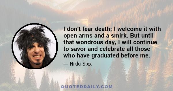 I don't fear death; I welcome it with open arms and a smirk. But until that wondrous day, I will continue to savor and celebrate all those who have graduated before me.