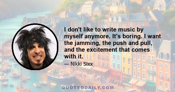 I don't like to write music by myself anymore. It's boring. I want the jamming, the push and pull, and the excitement that comes with it.