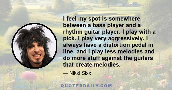 I feel my spot is somewhere between a bass player and a rhythm guitar player. I play with a pick. I play very aggressively. I always have a distortion pedal in line, and I play less melodies and do more stuff against