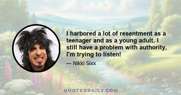 I harbored a lot of resentment as a teenager and as a young adult. I still have a problem with authority, I'm trying to listen!