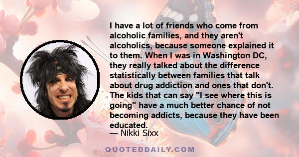 I have a lot of friends who come from alcoholic families, and they aren't alcoholics, because someone explained it to them. When I was in Washington DC, they really talked about the difference statistically between