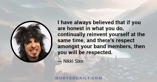 I have always believed that if you are honest in what you do, continually reinvent yourself at the same time, and there's respect amongst your band members, then you will be respected.