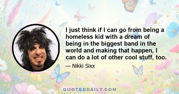I just think if I can go from being a homeless kid with a dream of being in the biggest band in the world and making that happen, I can do a lot of other cool stuff, too.