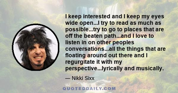 I keep interested and I keep my eyes wide open...I try to read as much as possible...try to go to places that are off the beaten path...and I love to listen in on other peoples conversations...all the things that are