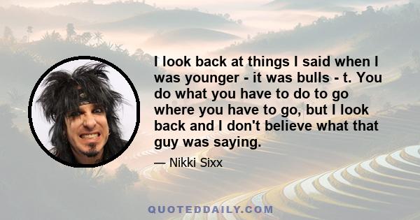 I look back at things I said when I was younger - it was bulls - t. You do what you have to do to go where you have to go, but I look back and I don't believe what that guy was saying.