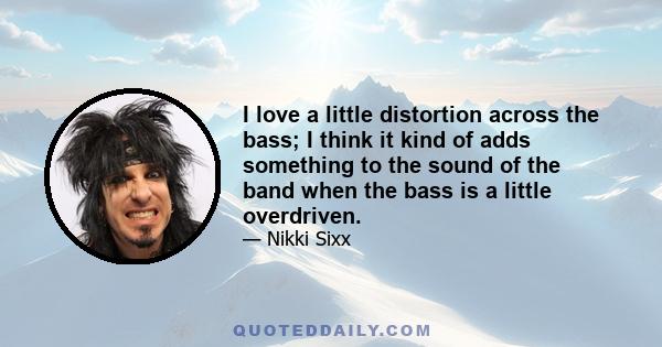 I love a little distortion across the bass; I think it kind of adds something to the sound of the band when the bass is a little overdriven.