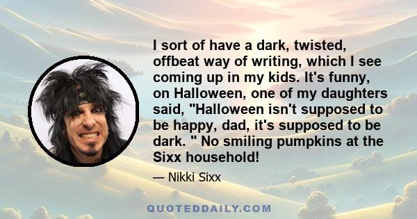 I sort of have a dark, twisted, offbeat way of writing, which I see coming up in my kids. It's funny, on Halloween, one of my daughters said, Halloween isn't supposed to be happy, dad, it's supposed to be dark.  No