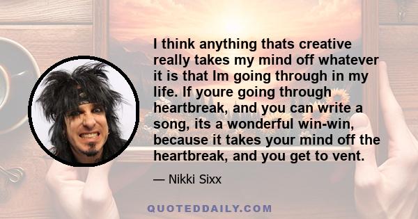 I think anything thats creative really takes my mind off whatever it is that Im going through in my life. If youre going through heartbreak, and you can write a song, its a wonderful win-win, because it takes your mind