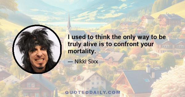 I used to think the only way to be truly alive is to confront your mortality.