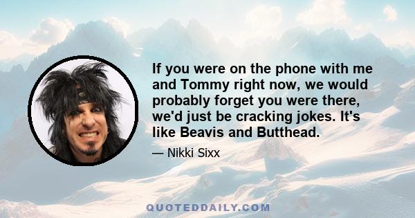 If you were on the phone with me and Tommy right now, we would probably forget you were there, we'd just be cracking jokes. It's like Beavis and Butthead.