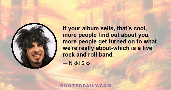 If your album sells, that's cool, more people find out about you, more people get turned on to what we're really about-which is a live rock and roll band.