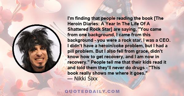 I'm finding that people reading the book [The Heroin Diaries: A Year In The Life Of A Shattered Rock Star] are saying, You came from one background, I came from this background - you were a rock star, I was a CEO. I