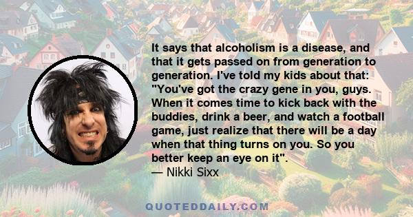 It says that alcoholism is a disease, and that it gets passed on from generation to generation. I've told my kids about that: You've got the crazy gene in you, guys. When it comes time to kick back with the buddies,