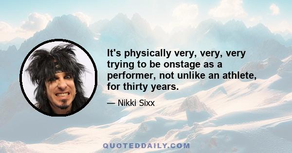 It's physically very, very, very trying to be onstage as a performer, not unlike an athlete, for thirty years.