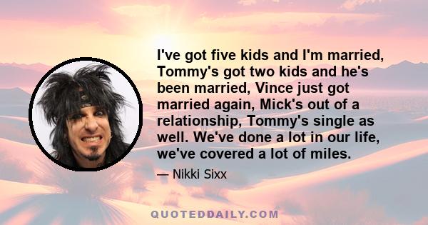 I've got five kids and I'm married, Tommy's got two kids and he's been married, Vince just got married again, Mick's out of a relationship, Tommy's single as well. We've done a lot in our life, we've covered a lot of