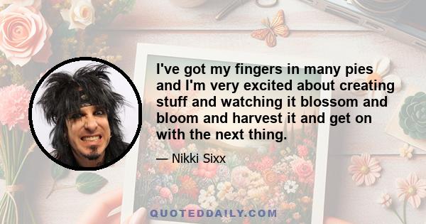 I've got my fingers in many pies and I'm very excited about creating stuff and watching it blossom and bloom and harvest it and get on with the next thing.