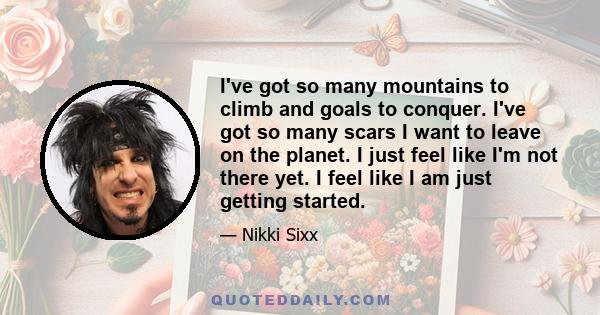 I've got so many mountains to climb and goals to conquer. I've got so many scars I want to leave on the planet. I just feel like I'm not there yet. I feel like I am just getting started.