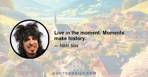 Live in the moment. Moments make history.