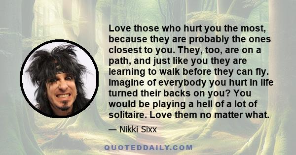 Love those who hurt you the most, because they are probably the ones closest to you. They, too, are on a path, and just like you they are learning to walk before they can fly. Imagine of everybody you hurt in life