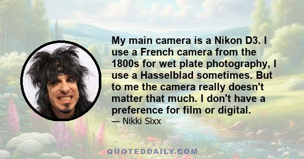 My main camera is a Nikon D3. I use a French camera from the 1800s for wet plate photography, I use a Hasselblad sometimes. But to me the camera really doesn't matter that much. I don't have a preference for film or