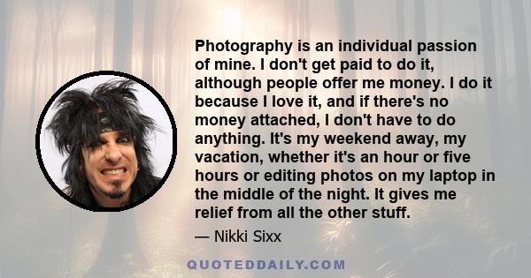 Photography is an individual passion of mine. I don't get paid to do it, although people offer me money. I do it because I love it, and if there's no money attached, I don't have to do anything. It's my weekend away, my 