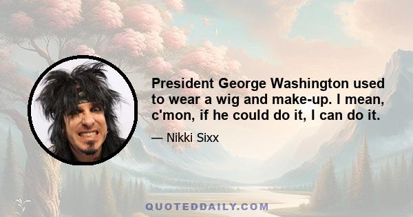 President George Washington used to wear a wig and make-up. I mean, c'mon, if he could do it, I can do it.