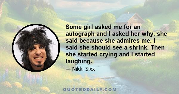 Some girl asked me for an autograph and I asked her why, she said because she admires me. I said she should see a shrink. Then she started crying and I started laughing.