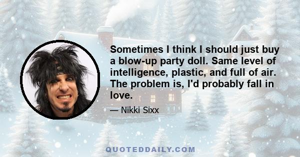 Sometimes I think I should just buy a blow-up party doll. Same level of intelligence, plastic, and full of air. The problem is, I'd probably fall in love.