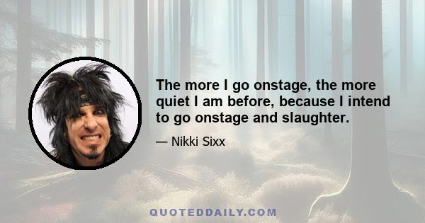 The more I go onstage, the more quiet I am before, because I intend to go onstage and slaughter.