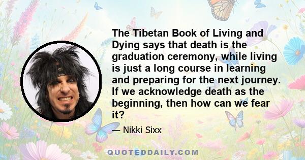 The Tibetan Book of Living and Dying says that death is the graduation ceremony, while living is just a long course in learning and preparing for the next journey. If we acknowledge death as the beginning, then how can