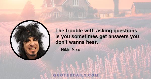 The trouble with asking questions is you sometimes get answers you don't wanna hear.