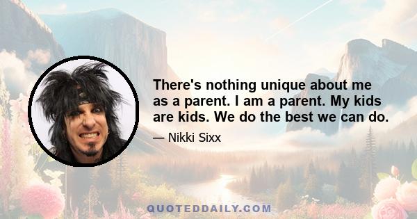 There's nothing unique about me as a parent. I am a parent. My kids are kids. We do the best we can do.