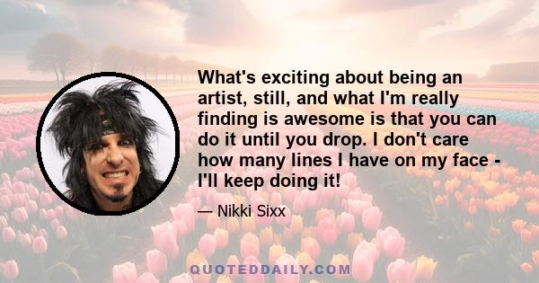 What's exciting about being an artist, still, and what I'm really finding is awesome is that you can do it until you drop. I don't care how many lines I have on my face - I'll keep doing it!