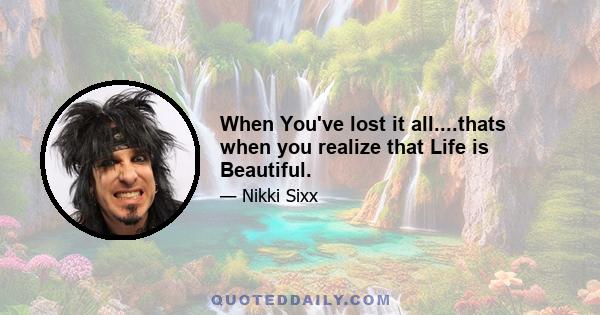 When You've lost it all....thats when you realize that Life is Beautiful.